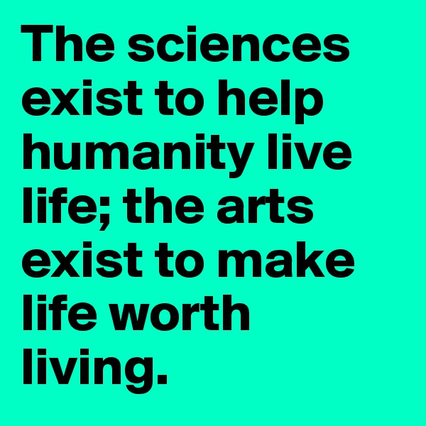 The sciences exist to help humanity live life; the arts exist to make life worth living. 