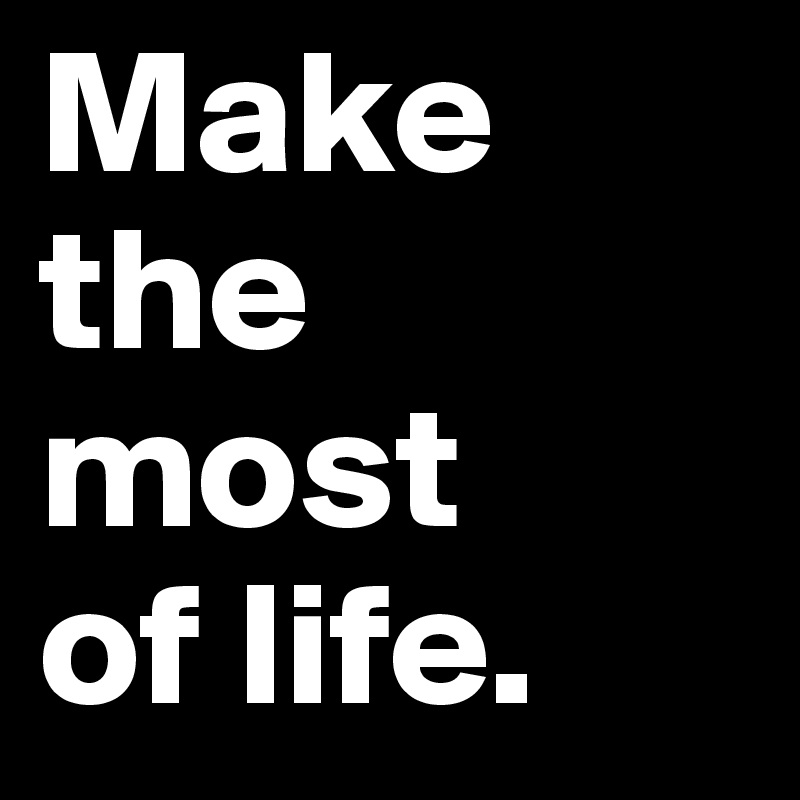 Make the most 
of life.