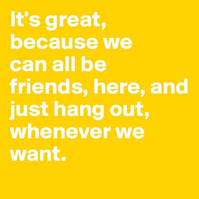 It's great, because we 
can all be friends, here, and 
just hang out, whenever we want.