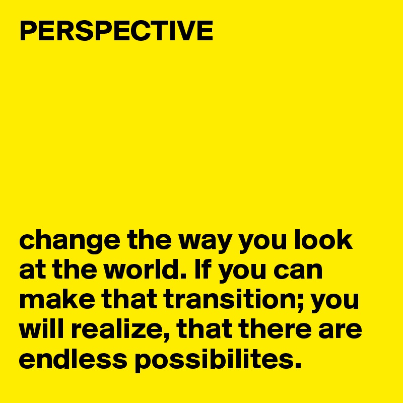 PERSPECTIVE






change the way you look at the world. If you can make that transition; you will realize, that there are endless possibilites.