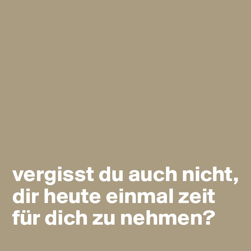 






vergisst du auch nicht, dir heute einmal zeit für dich zu nehmen?