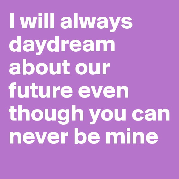 I will always daydream about our future even though you can never be mine 
