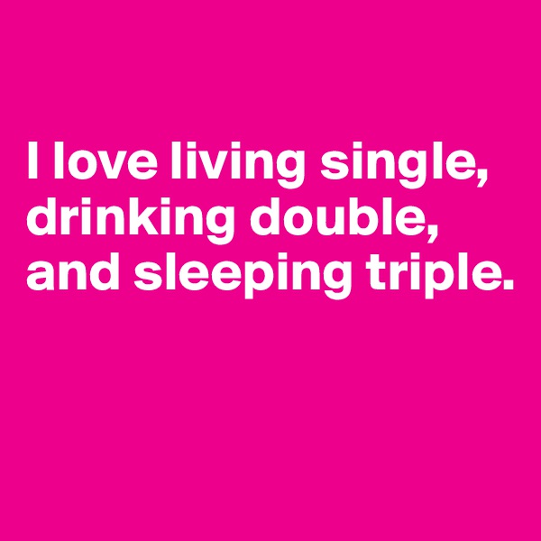 

I love living single, drinking double, and sleeping triple.


