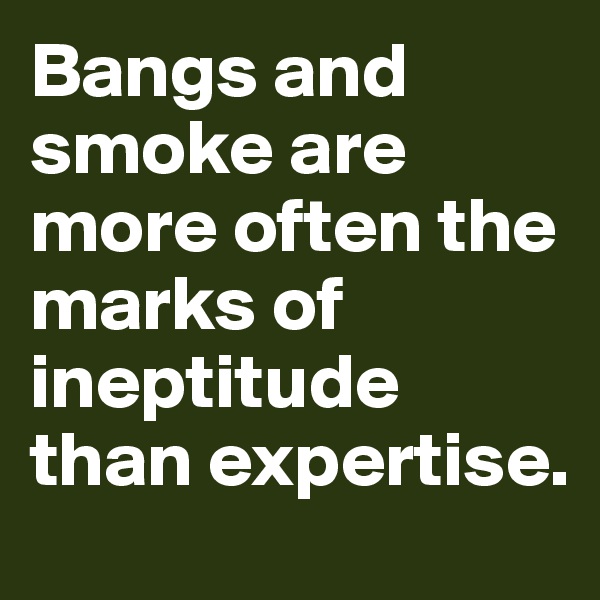 Bangs and smoke are more often the marks of ineptitude than expertise.