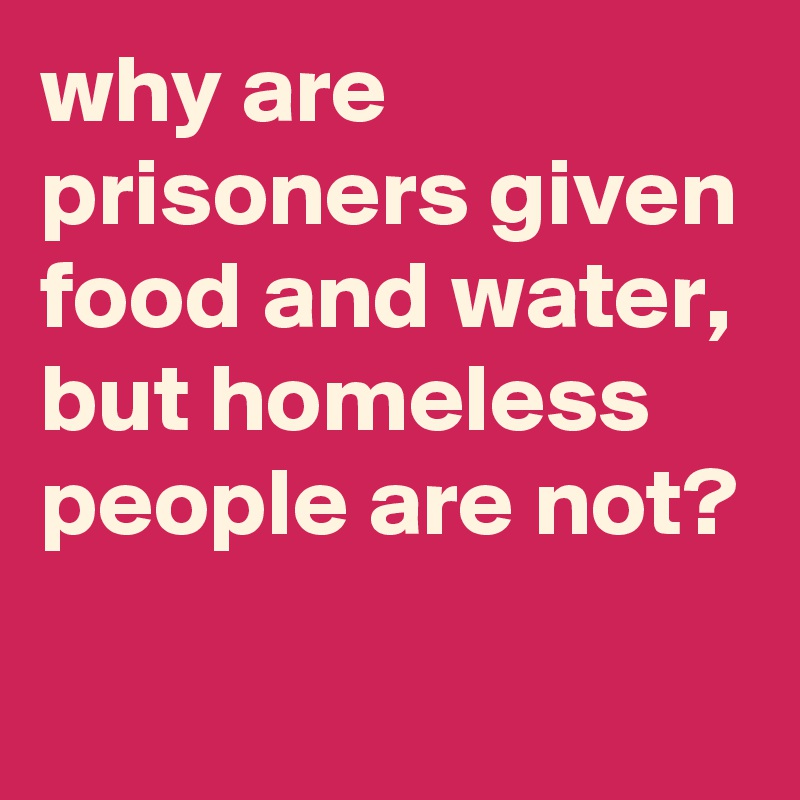 why are prisoners given food and water, but homeless people are not?
