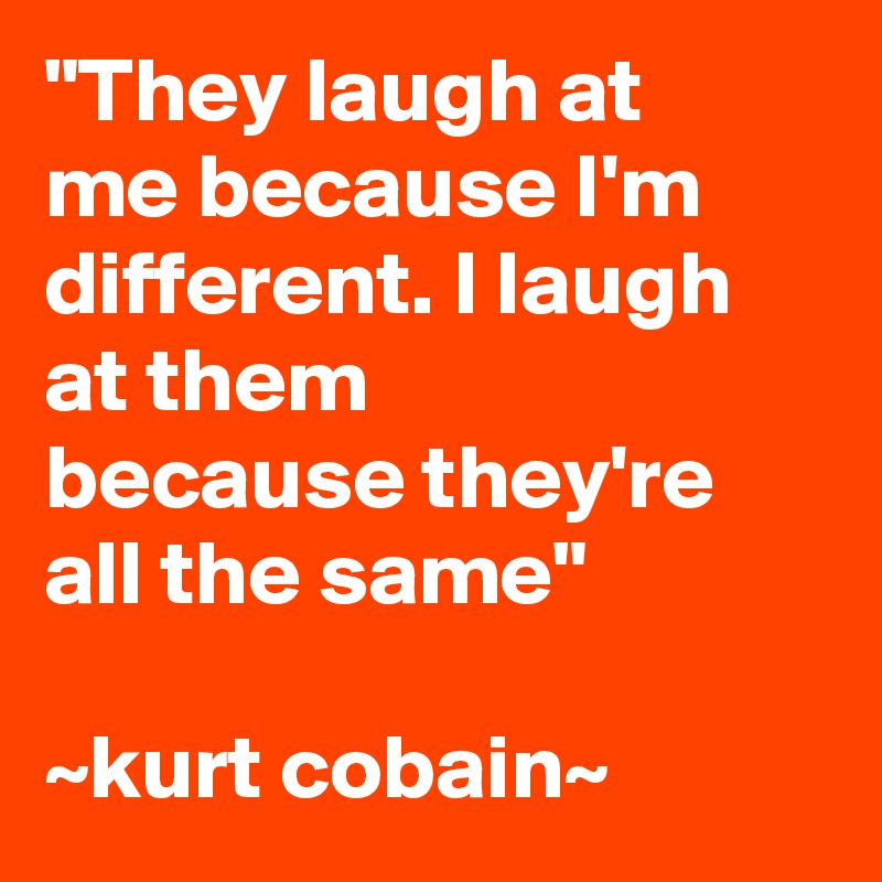 "They laugh at me because I'm different. I laugh at them because they're all the same"

~kurt cobain~