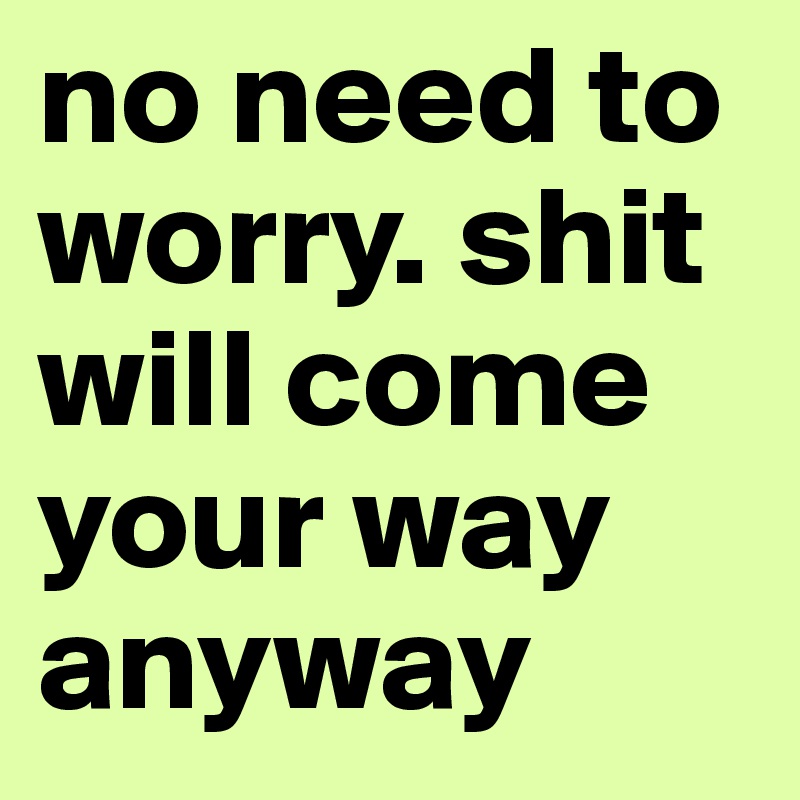 no need to worry. shit will come your way anyway