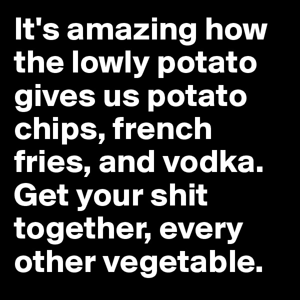 It's amazing how the lowly potato gives us potato chips, french fries, and vodka. Get your shit together, every other vegetable.