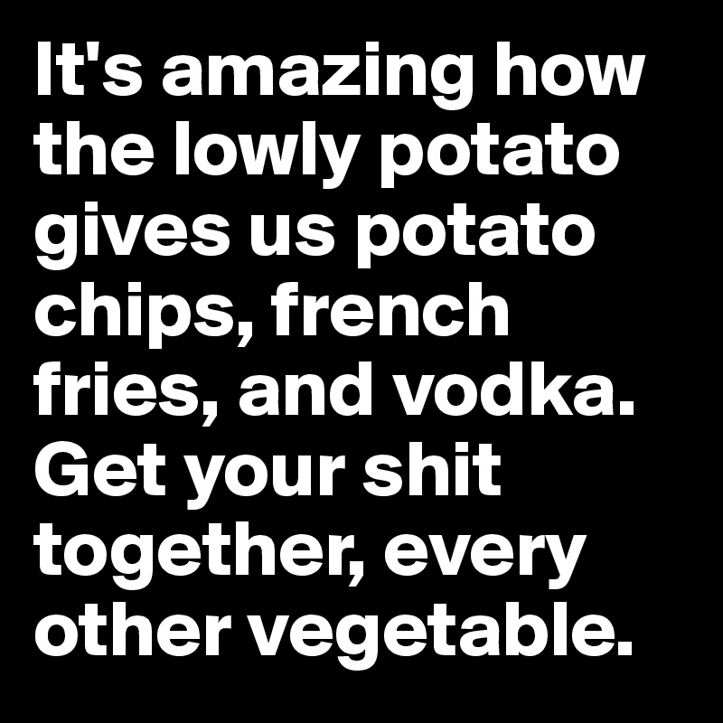 It's amazing how the lowly potato gives us potato chips, french fries, and vodka. Get your shit together, every other vegetable.