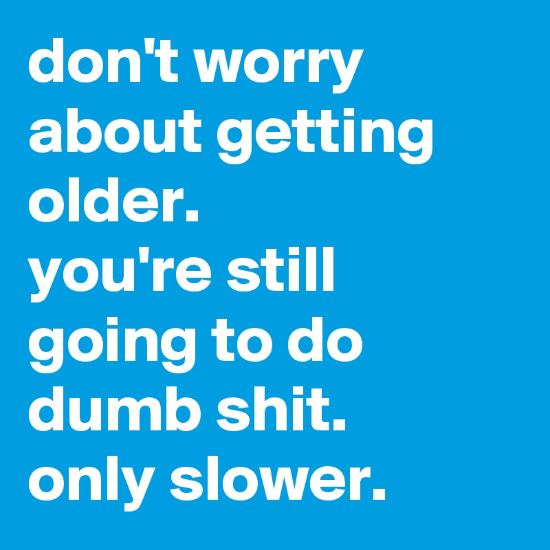 don't worry about getting older. 
you're still going to do dumb shit. 
only slower.
