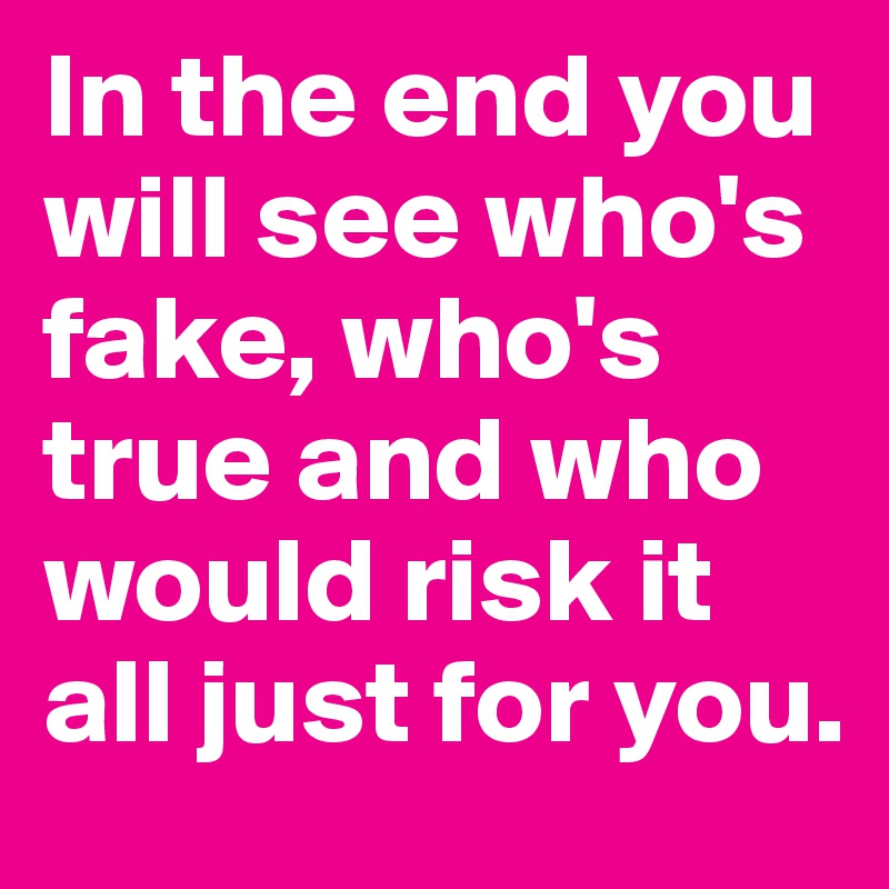 In the end you will see who's fake, who's true and who would risk it all just for you.