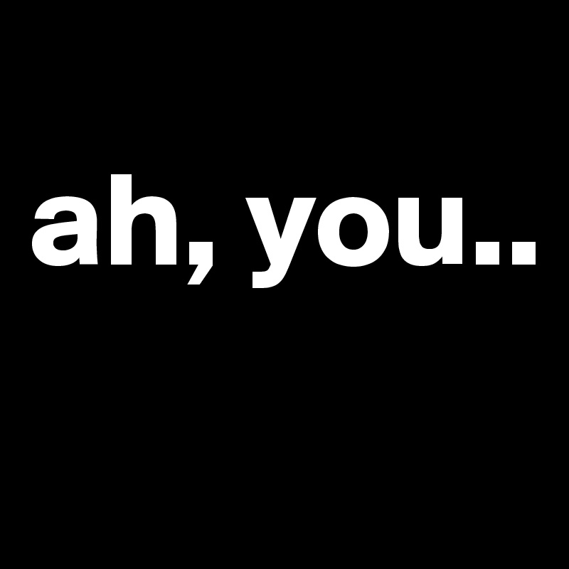 
ah, you..
