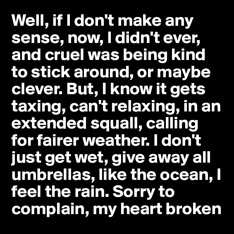 Well, if I don't make any sense, now, I didn't ever, and cruel was being kind to stick around, or maybe clever. But, I know it gets taxing, can't relaxing, in an extended squall, calling for fairer weather. I don't just get wet, give away all umbrellas, like the ocean, I feel the rain. Sorry to complain, my heart broken