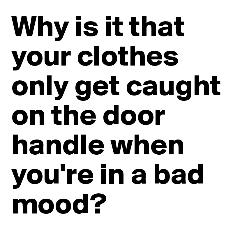 Why is it that your clothes only get caught on the door handle when you're in a bad mood?