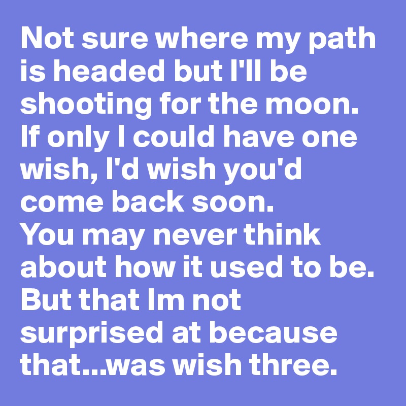 Not sure where my path is headed but I'll be shooting for the moon.
If only I could have one wish, I'd wish you'd come back soon.
You may never think about how it used to be. 
But that Im not surprised at because that...was wish three. 