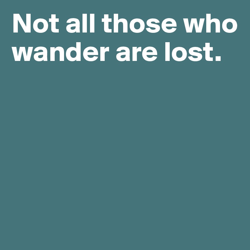 Not all those who wander are lost. 




