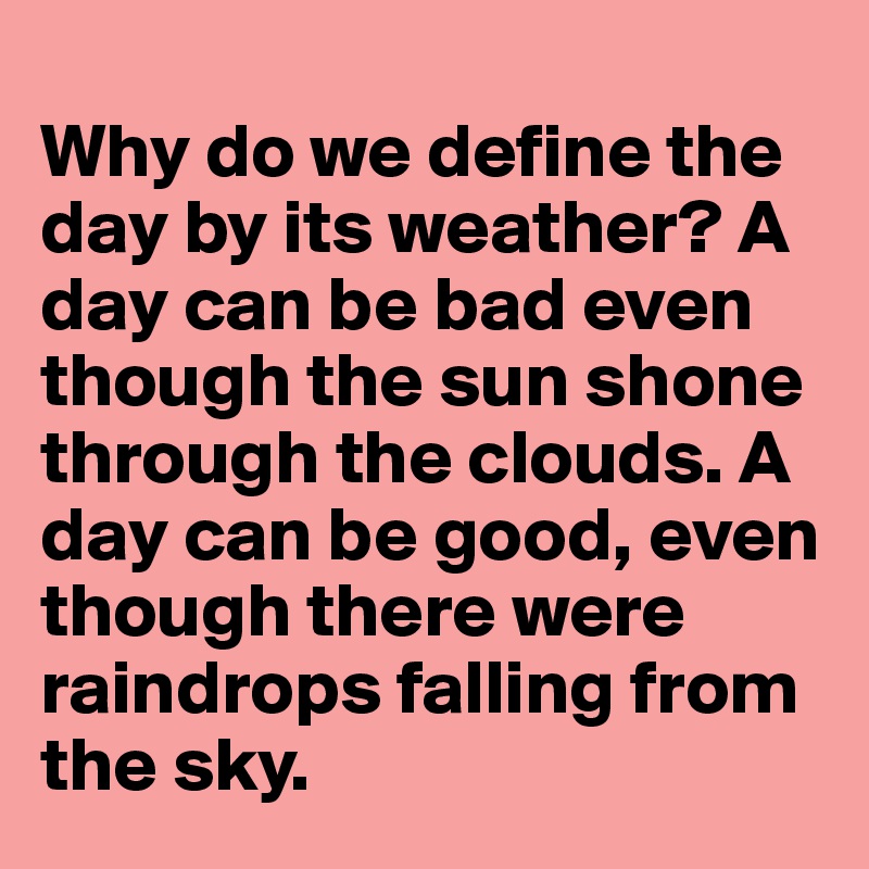 
Why do we define the day by its weather? A day can be bad even though the sun shone through the clouds. A day can be good, even though there were raindrops falling from the sky.