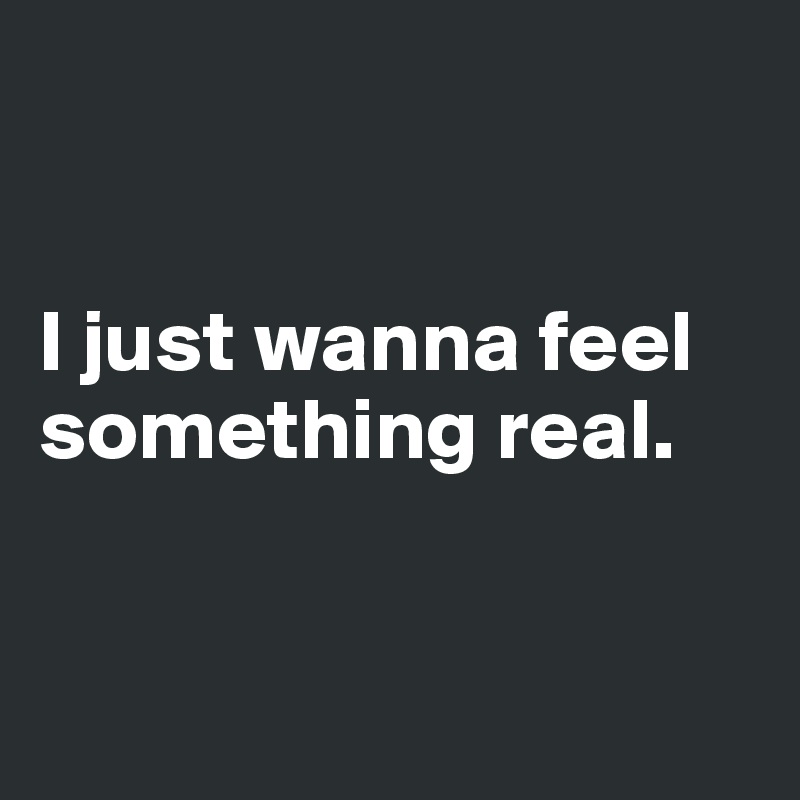 


I just wanna feel something real.


