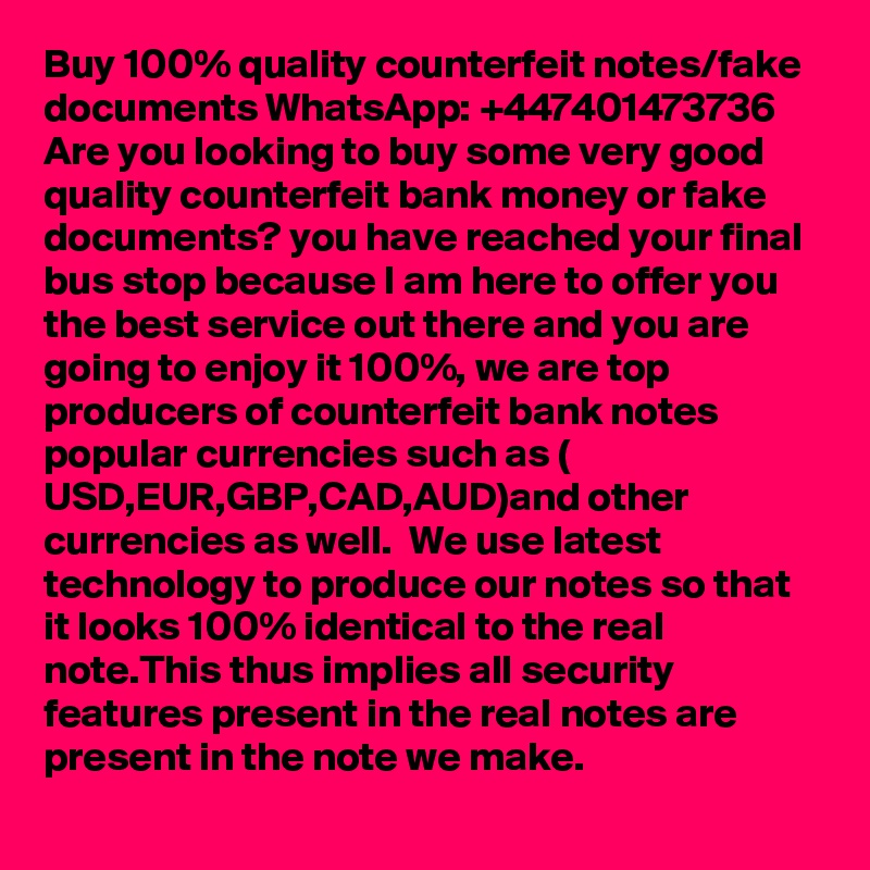Buy 100% quality counterfeit notes/fake documents WhatsApp: +447401473736
Are you looking to buy some very good quality counterfeit bank money or fake documents? you have reached your final bus stop because I am here to offer you the best service out there and you are going to enjoy it 100%, we are top producers of counterfeit bank notes popular currencies such as ( USD,EUR,GBP,CAD,AUD)and other currencies as well.  We use latest technology to produce our notes so that it looks 100% identical to the real note.This thus implies all security features present in the real notes are present in the note we make. 