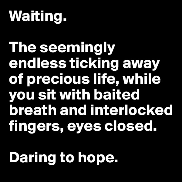 Waiting.

The seemingly endless ticking away of precious life, while you sit with baited breath and interlocked fingers, eyes closed.

Daring to hope.