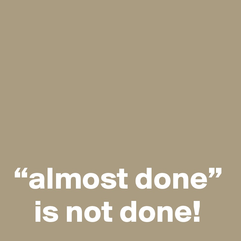 



“almost done” is not done!