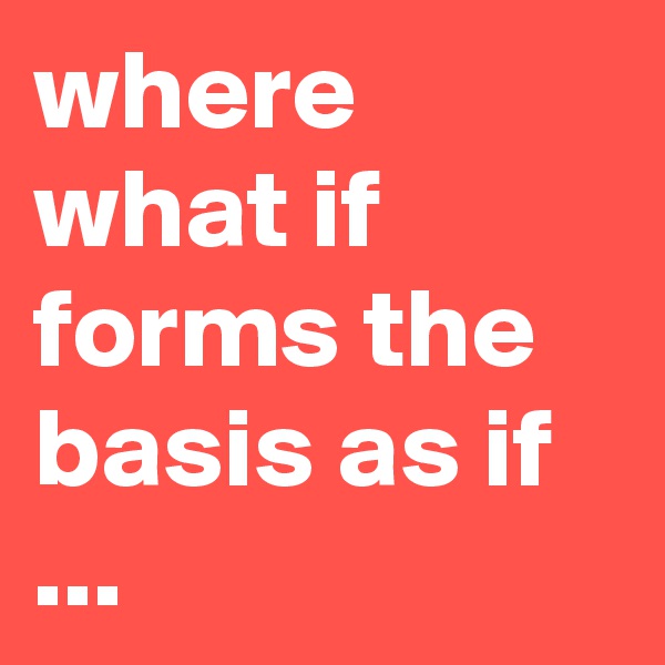 where what if forms the basis as if ...