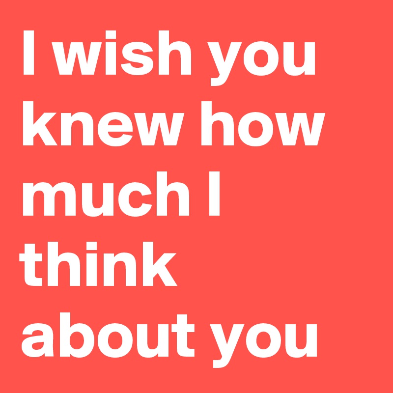 I wish you knew how much I think about you