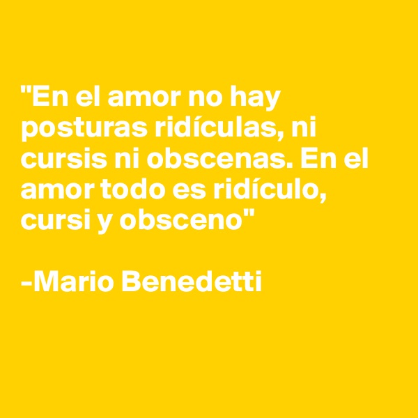 

"En el amor no hay posturas ridículas, ni cursis ni obscenas. En el amor todo es ridículo, cursi y obsceno" 

-Mario Benedetti


