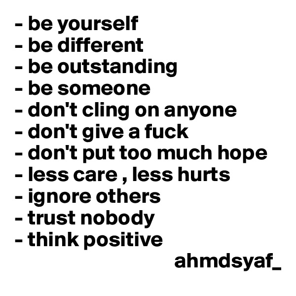 - be yourself
- be different
- be outstanding
- be someone 
- don't cling on anyone
- don't give a fuck
- don't put too much hope
- less care , less hurts
- ignore others
- trust nobody 
- think positive
                                     ahmdsyaf_