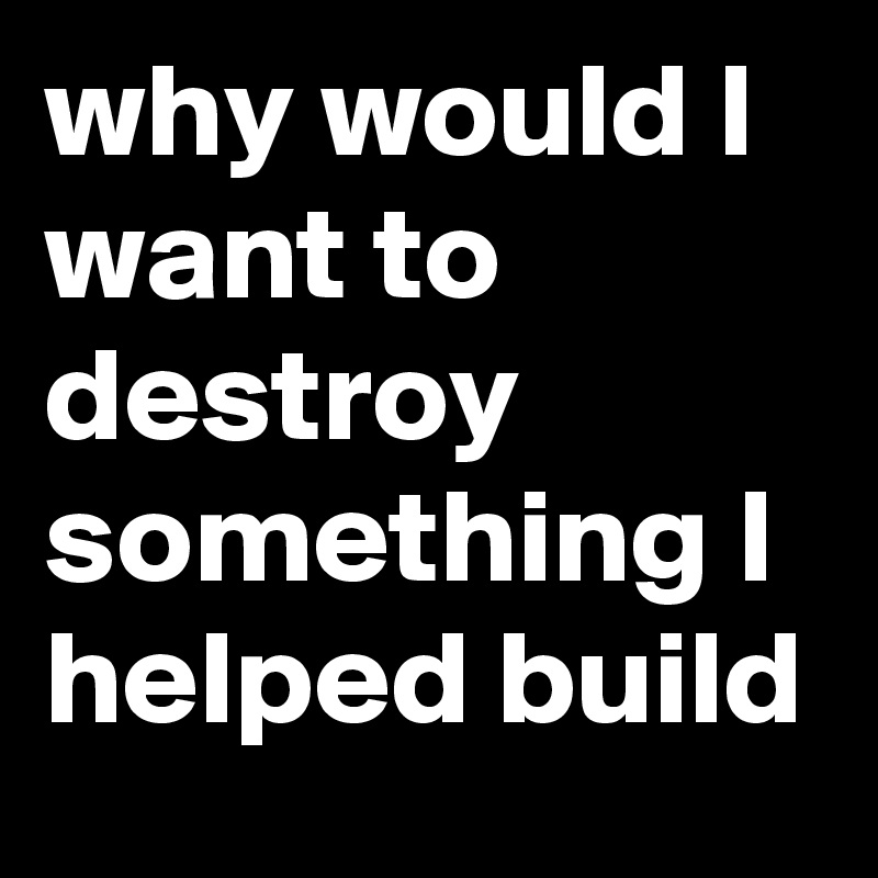 why would I want to destroy something I helped build