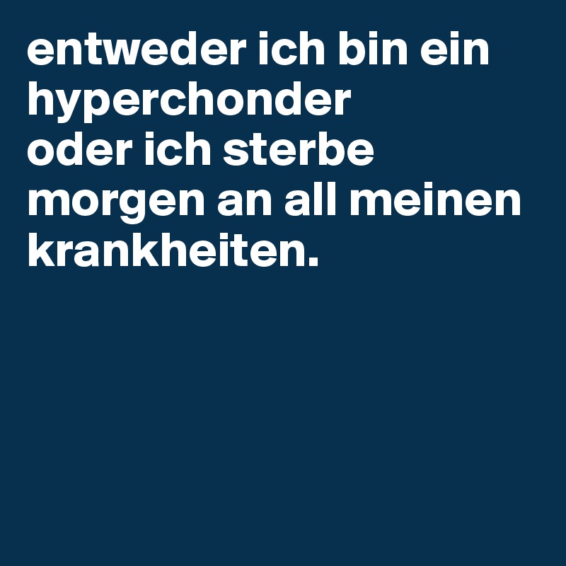 entweder ich bin ein hyperchonder
oder ich sterbe morgen an all meinen krankheiten.




