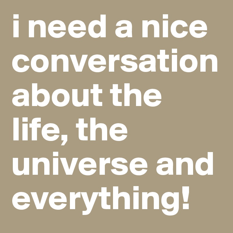 i need a nice conversationabout the life, the universe and everything!