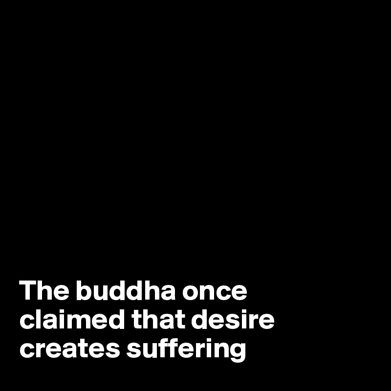 







                                                      The buddha once
claimed that desire creates suffering