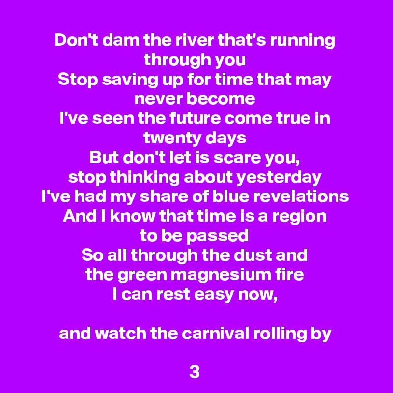 Don't dam the river that's running through you
Stop saving up for time that may
never become
I've seen the future come true in
twenty days
But don't let is scare you,
stop thinking about yesterday
I've had my share of blue revelations
And I know that time is a region
to be passed
So all through the dust and
the green magnesium fire
I can rest easy now,

and watch the carnival rolling by

3