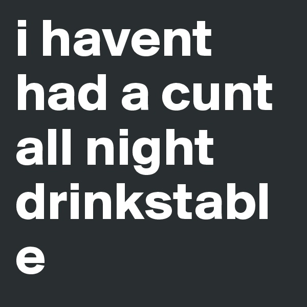 i havent had a cunt all night drinkstable