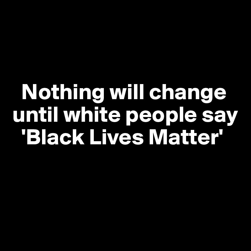 


  Nothing will change until white people say   
  'Black Lives Matter' 


