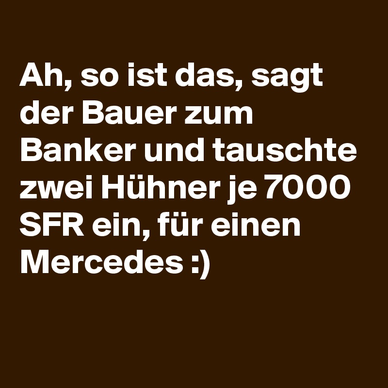 
Ah, so ist das, sagt der Bauer zum Banker und tauschte zwei Hühner je 7000 SFR ein, für einen Mercedes :)

