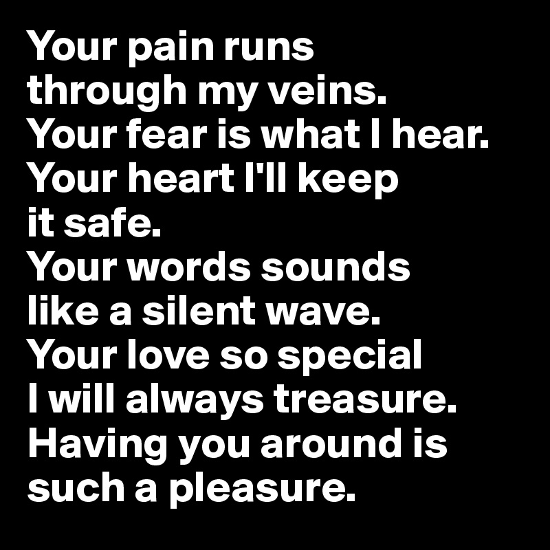 Your pain runs 
through my veins. 
Your fear is what I hear. Your heart I'll keep 
it safe. 
Your words sounds 
like a silent wave. 
Your love so special 
I will always treasure. Having you around is such a pleasure.
