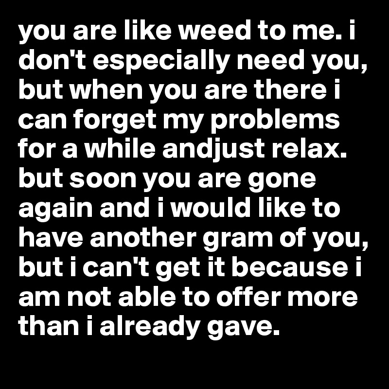 you are like weed to me. i don't especially need you, but when you are there i can forget my problems for a while andjust relax. but soon you are gone again and i would like to have another gram of you, but i can't get it because i am not able to offer more than i already gave.