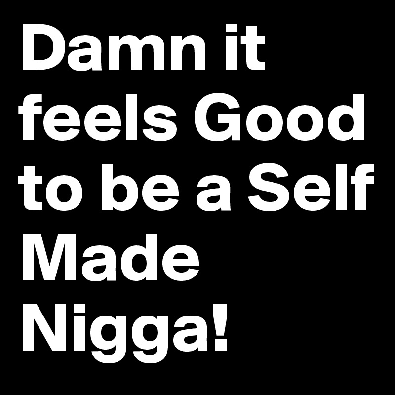 Damn it feels Good to be a Self Made Nigga!