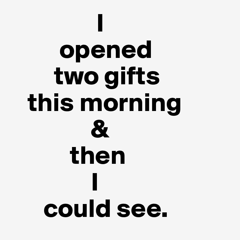                 I 
         opened 
        two gifts 
   this morning
               &
           then 
               I 
      could see.