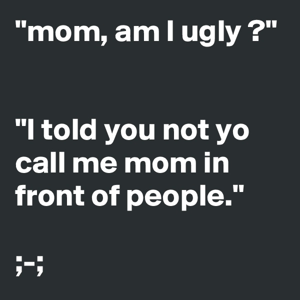 "mom, am I ugly ?"


"I told you not yo call me mom in front of people."

;-;