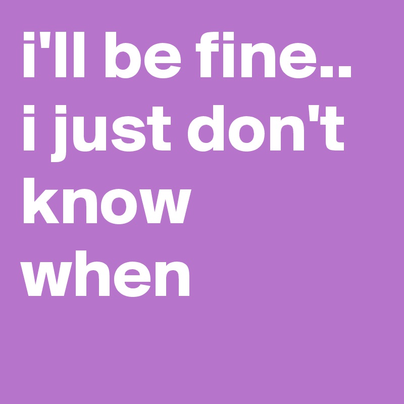 i'll be fine.. i just don't know when
