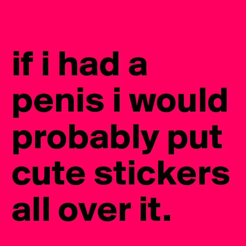 
if i had a penis i would probably put cute stickers all over it.