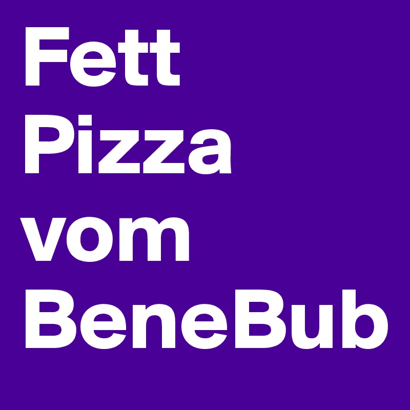 Fett Pizza vom BeneBub