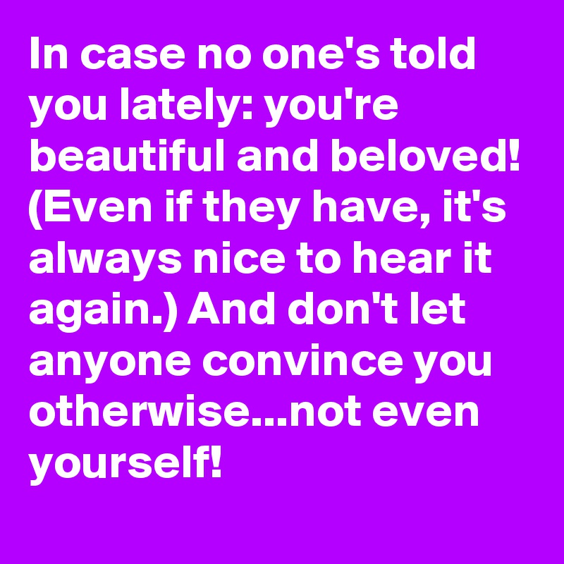 In case no one's told you lately: you're beautiful and beloved! (Even if they have, it's always nice to hear it again.) And don't let anyone convince you otherwise...not even yourself!