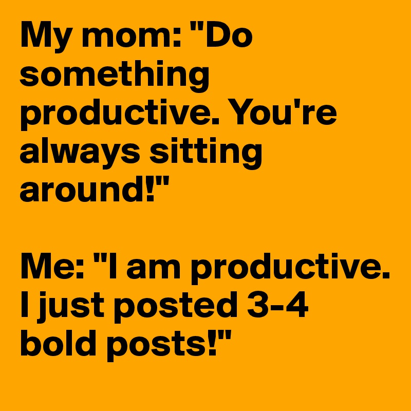 My mom: "Do something productive. You're always sitting around!"

Me: "I am productive. I just posted 3-4 bold posts!"