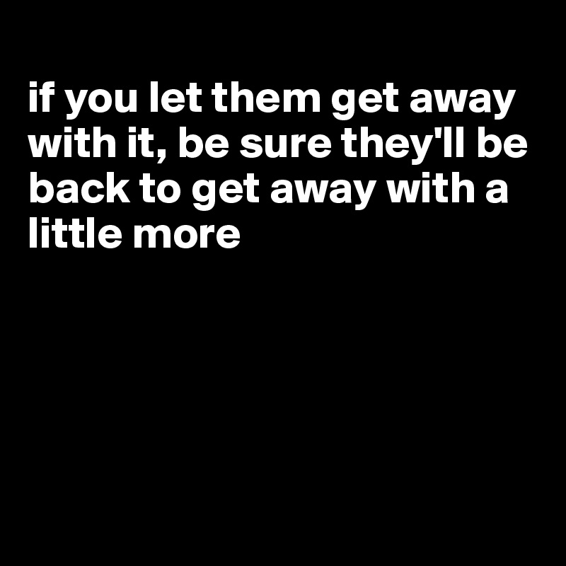 
if you let them get away with it, be sure they'll be back to get away with a little more





