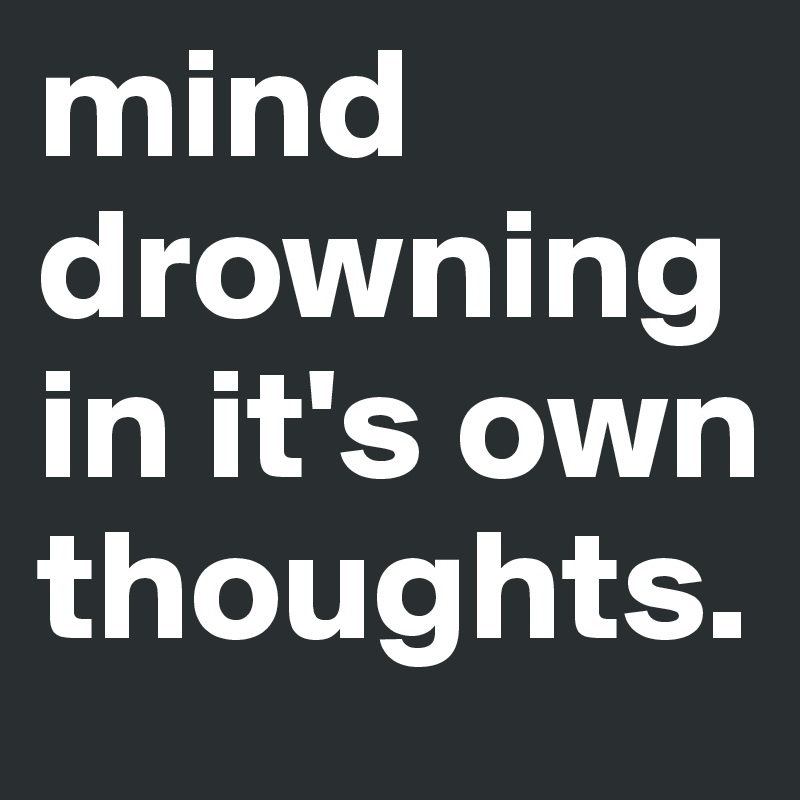 mind drowning in it's own thoughts. 