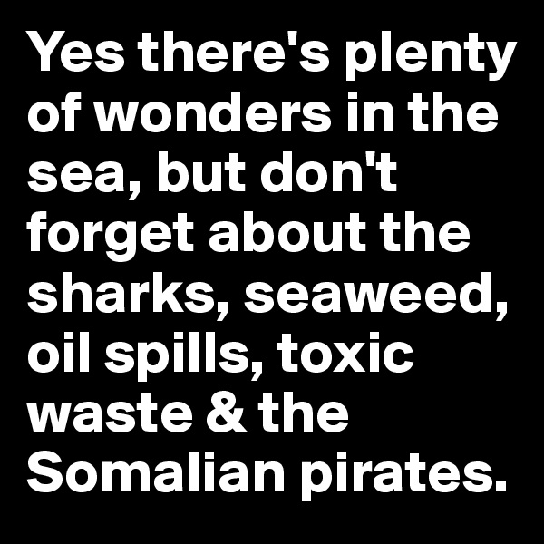 Yes there's plenty of wonders in the sea, but don't forget about the sharks, seaweed, oil spills, toxic waste & the Somalian pirates.